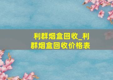 利群烟盒回收_利群烟盒回收价格表