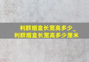 利群烟盒长宽高多少_利群烟盒长宽高多少厘米