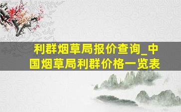 利群烟草局报价查询_中国烟草局利群价格一览表