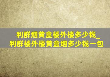 利群烟黄盒楼外楼多少钱_利群楼外楼黄盒烟多少钱一包