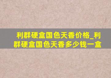 利群硬盒国色天香价格_利群硬盒国色天香多少钱一盒