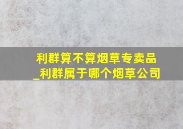 利群算不算烟草专卖品_利群属于哪个烟草公司