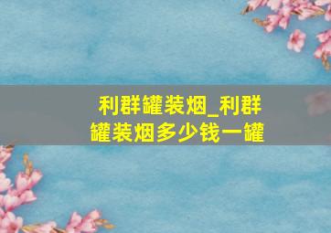 利群罐装烟_利群罐装烟多少钱一罐