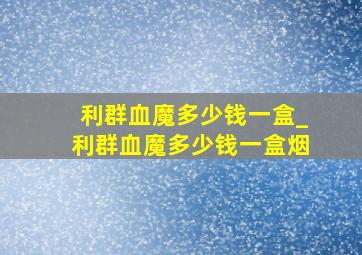 利群血魔多少钱一盒_利群血魔多少钱一盒烟