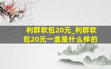 利群软包20元_利群软包20元一盒是什么样的