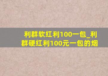 利群软红利100一包_利群硬红利100元一包的烟