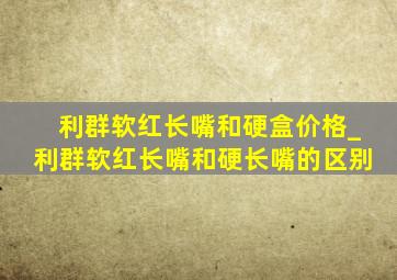 利群软红长嘴和硬盒价格_利群软红长嘴和硬长嘴的区别