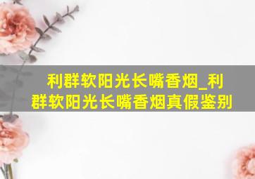 利群软阳光长嘴香烟_利群软阳光长嘴香烟真假鉴别