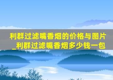 利群过滤嘴香烟的价格与图片_利群过滤嘴香烟多少钱一包