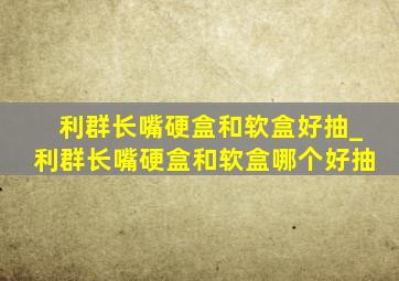 利群长嘴硬盒和软盒好抽_利群长嘴硬盒和软盒哪个好抽