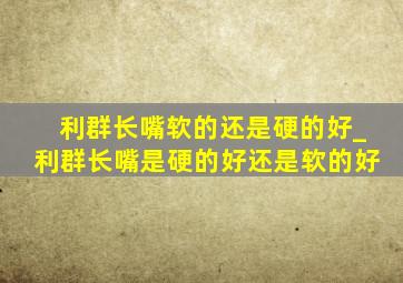 利群长嘴软的还是硬的好_利群长嘴是硬的好还是软的好