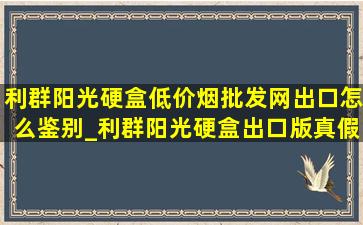 利群阳光硬盒(低价烟批发网)出口怎么鉴别_利群阳光硬盒出口版真假