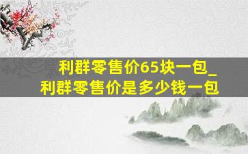 利群零售价65块一包_利群零售价是多少钱一包