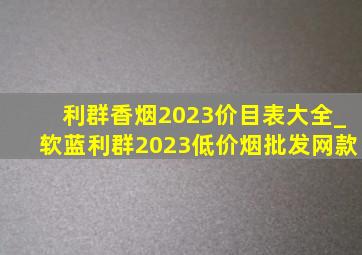 利群香烟2023价目表大全_软蓝利群2023(低价烟批发网)款