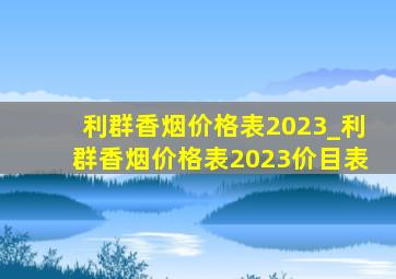 利群香烟价格表2023_利群香烟价格表2023价目表