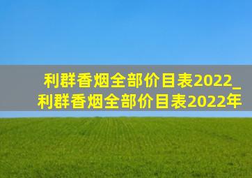 利群香烟全部价目表2022_利群香烟全部价目表2022年