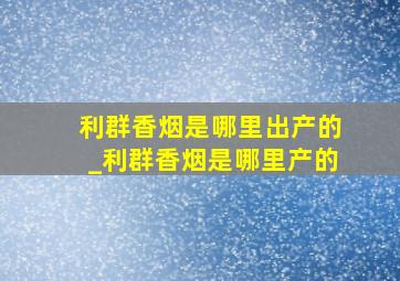 利群香烟是哪里出产的_利群香烟是哪里产的