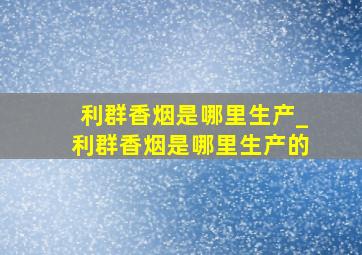 利群香烟是哪里生产_利群香烟是哪里生产的