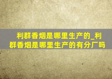 利群香烟是哪里生产的_利群香烟是哪里生产的有分厂吗