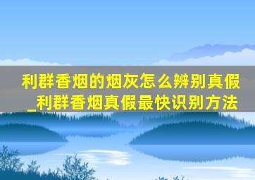 利群香烟的烟灰怎么辨别真假_利群香烟真假最快识别方法