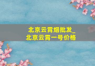 北京云霄烟批发_北京云霄一号价格