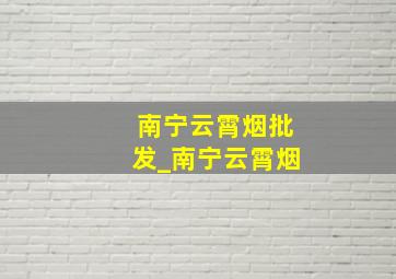 南宁云霄烟批发_南宁云霄烟