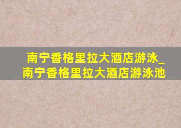 南宁香格里拉大酒店游泳_南宁香格里拉大酒店游泳池