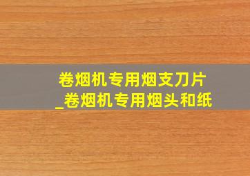 卷烟机专用烟支刀片_卷烟机专用烟头和纸