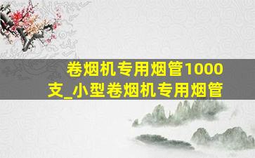 卷烟机专用烟管1000支_小型卷烟机专用烟管