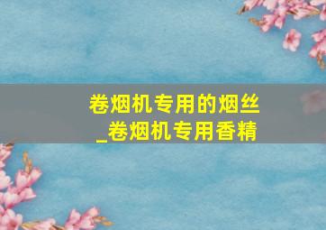 卷烟机专用的烟丝_卷烟机专用香精