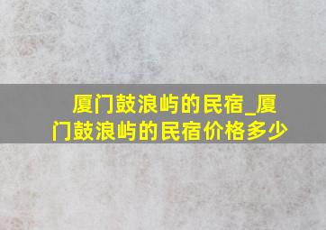 厦门鼓浪屿的民宿_厦门鼓浪屿的民宿价格多少