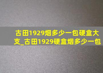 古田1929烟多少一包硬盒大支_古田1929硬盒烟多少一包