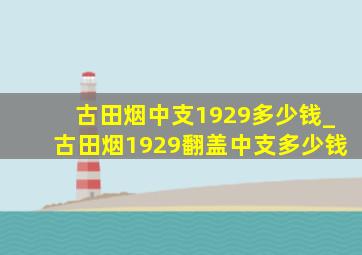 古田烟中支1929多少钱_古田烟1929翻盖中支多少钱