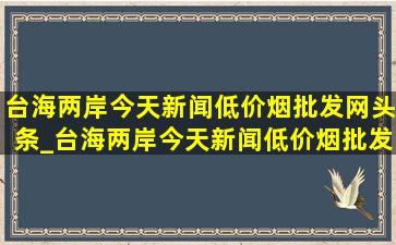 台海两岸今天新闻(低价烟批发网)头条_台海两岸今天新闻(低价烟批发网)头条直播