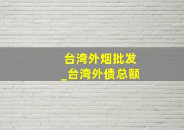 台湾外烟批发_台湾外债总额