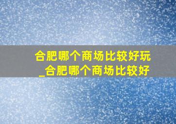 合肥哪个商场比较好玩_合肥哪个商场比较好