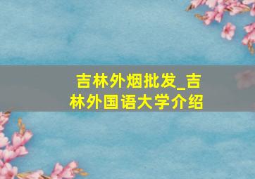 吉林外烟批发_吉林外国语大学介绍