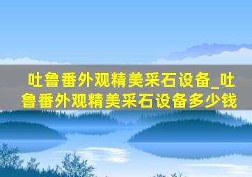 吐鲁番外观精美采石设备_吐鲁番外观精美采石设备多少钱