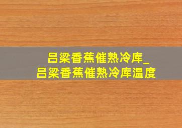 吕梁香蕉催熟冷库_吕梁香蕉催熟冷库温度