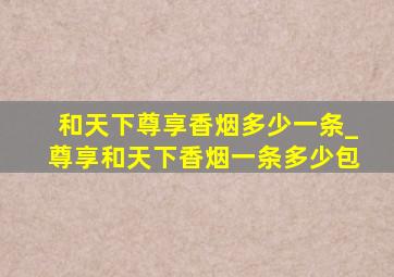 和天下尊享香烟多少一条_尊享和天下香烟一条多少包