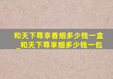 和天下尊享香烟多少钱一盒_和天下尊享烟多少钱一包