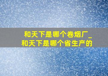 和天下是哪个卷烟厂_和天下是哪个省生产的