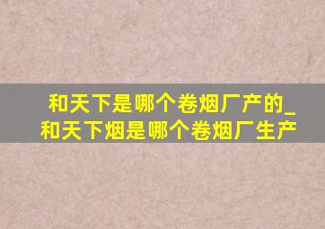 和天下是哪个卷烟厂产的_和天下烟是哪个卷烟厂生产