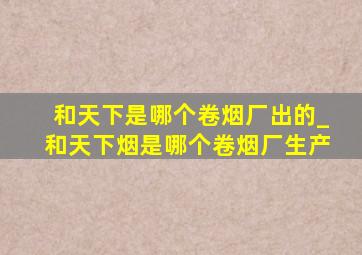 和天下是哪个卷烟厂出的_和天下烟是哪个卷烟厂生产