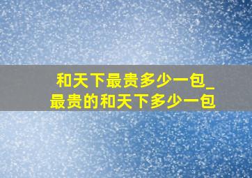 和天下最贵多少一包_最贵的和天下多少一包