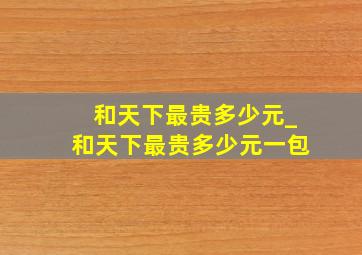 和天下最贵多少元_和天下最贵多少元一包