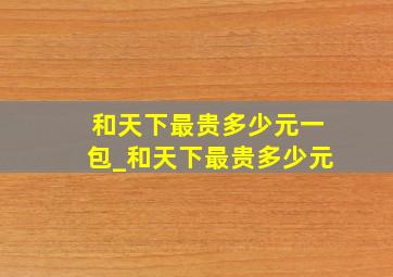 和天下最贵多少元一包_和天下最贵多少元