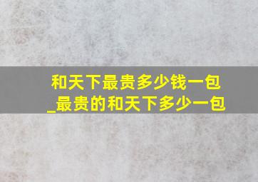 和天下最贵多少钱一包_最贵的和天下多少一包