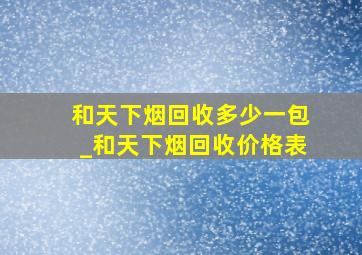 和天下烟回收多少一包_和天下烟回收价格表