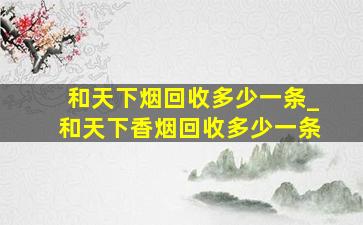 和天下烟回收多少一条_和天下香烟回收多少一条